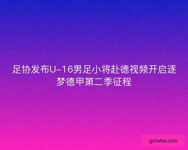 足协发布U-16男足小将赴德视频开启逐梦德甲第二季征程
