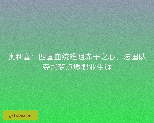 奥利塞：四国血统难阻赤子之心，法国队夺冠梦点燃职业生涯