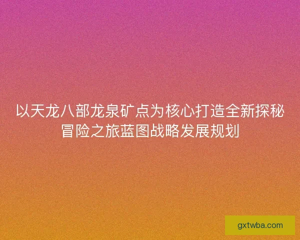 以天龙八部龙泉矿点为核心打造全新探秘冒险之旅蓝图战略发展规划