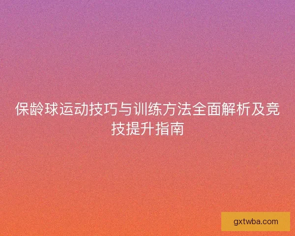 保龄球运动技巧与训练方法全面解析及竞技提升指南