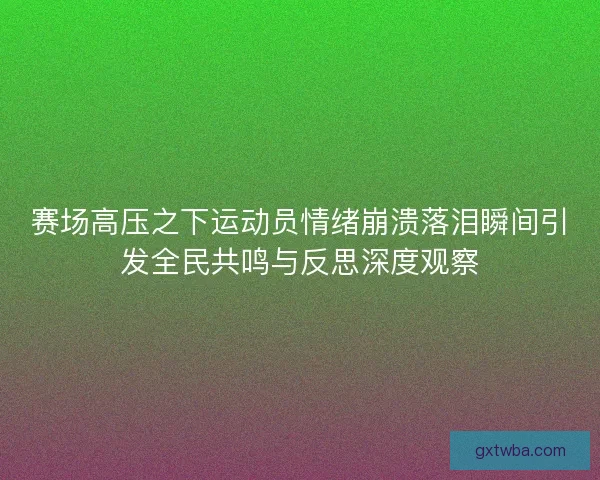 赛场高压之下运动员情绪崩溃落泪瞬间引发全民共鸣与反思深度观察