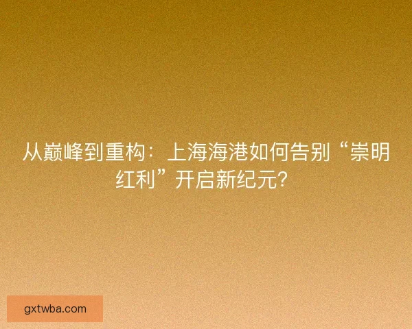 从巅峰到重构：上海海港如何告别 “崇明红利” 开启新纪元？