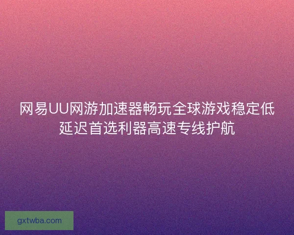 网易UU网游加速器畅玩全球游戏稳定低延迟首选利器高速专线护航