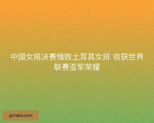 中国女排决赛惜败土耳其女排 收获世界联赛亚军荣耀