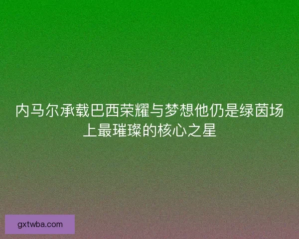 内马尔承载巴西荣耀与梦想他仍是绿茵场上最璀璨的核心之星