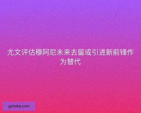尤文评估穆阿尼未来去留或引进新前锋作为替代