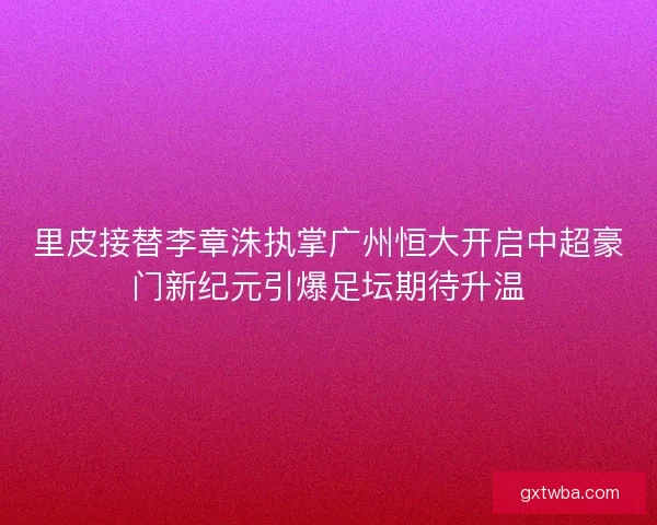 里皮接替李章洙执掌广州恒大开启中超豪门新纪元引爆足坛期待升温