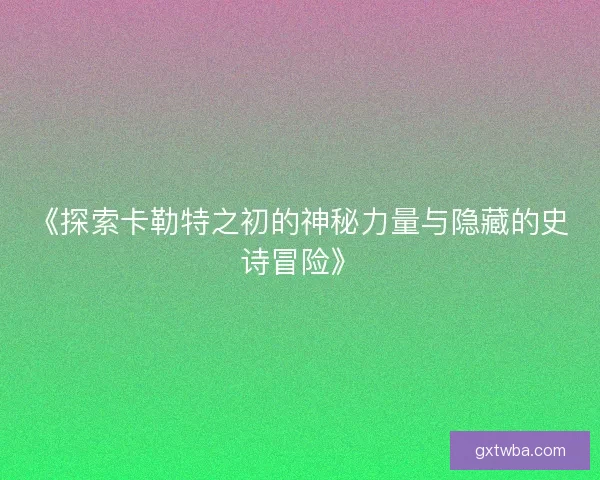 《探索卡勒特之初的神秘力量与隐藏的史诗冒险》