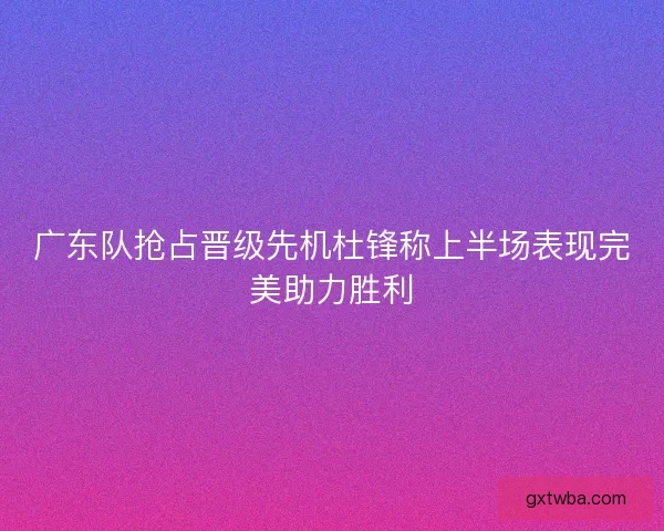 广东队抢占晋级先机杜锋称上半场表现完美助力胜利