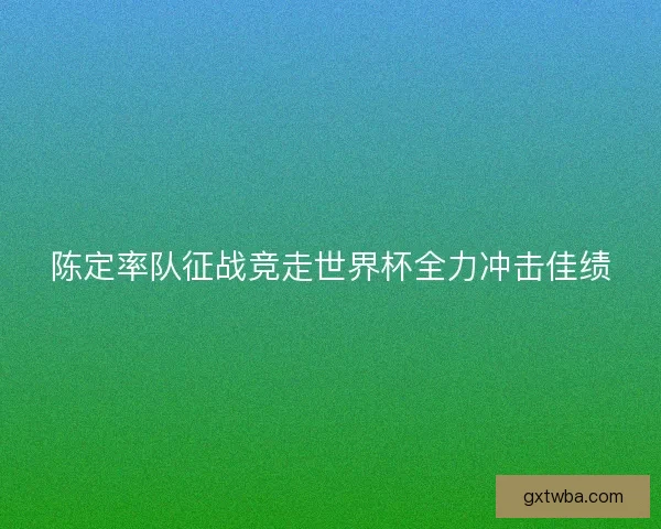 陈定率队征战竞走世界杯全力冲击佳绩