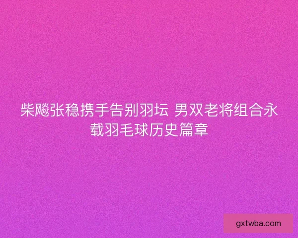 柴飚张稳携手告别羽坛 男双老将组合永载羽毛球历史篇章