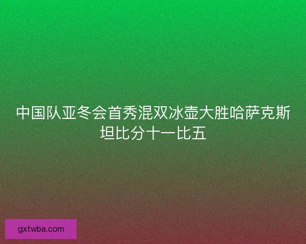 中国队亚冬会首秀混双冰壶大胜哈萨克斯坦比分十一比五