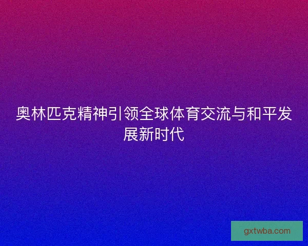 奥林匹克精神引领全球体育交流与和平发展新时代