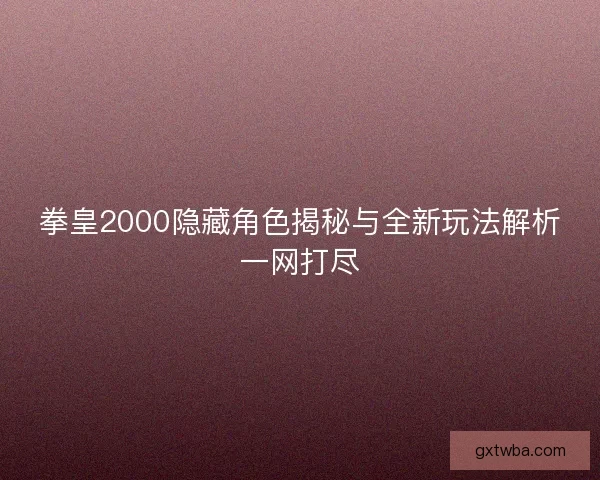 拳皇2000隐藏角色揭秘与全新玩法解析一网打尽