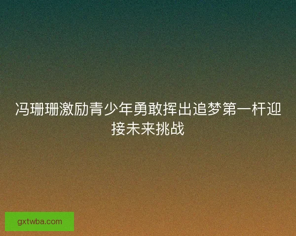 冯珊珊激励青少年勇敢挥出追梦第一杆迎接未来挑战