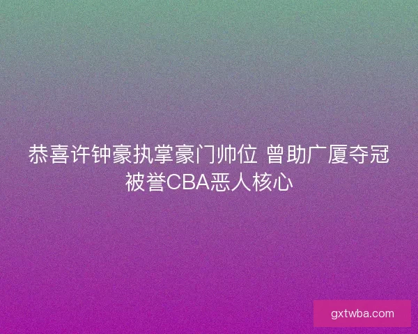 恭喜许钟豪执掌豪门帅位 曾助广厦夺冠被誉CBA恶人核心